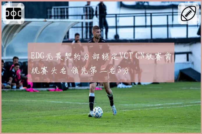 EDG无畏契约分部锁定VCT CN联赛常规赛头名 领先第二名3分