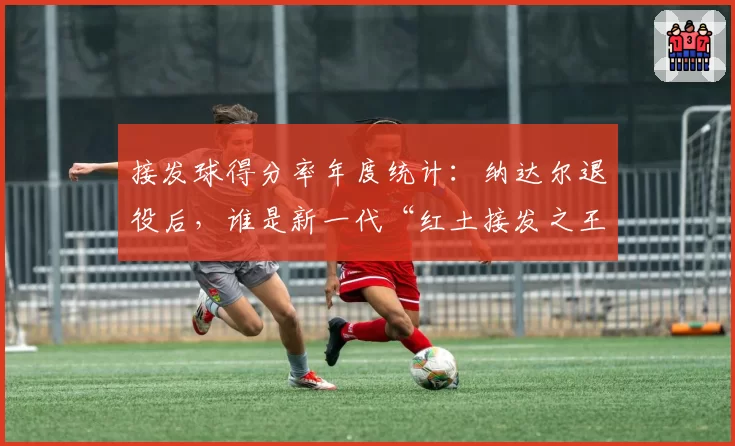 接发球得分率年度统计：纳达尔退役后，谁是新一代“红土接发之王”？