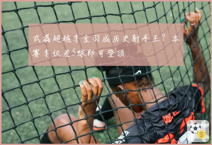 武磊超越李金羽成历史射手王？本赛季仅差5球即可登顶