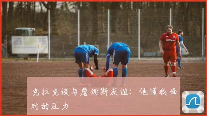 克拉克谈与詹姆斯友谊：他懂我面对的压力