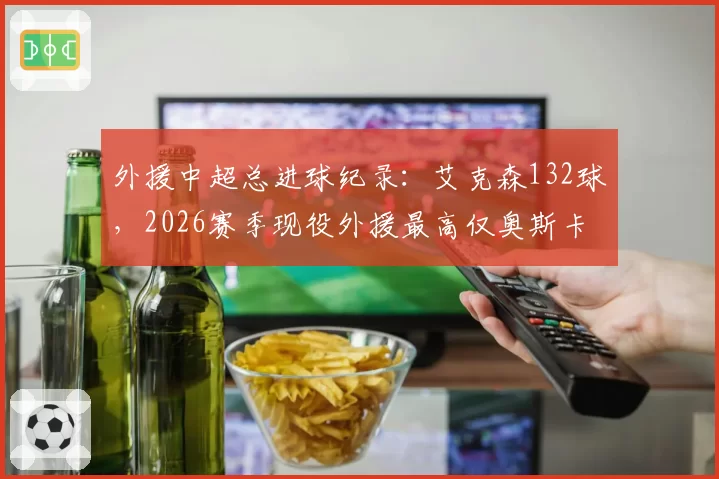 外援中超总进球纪录：艾克森132球，2026赛季现役外援最高仅奥斯卡78球