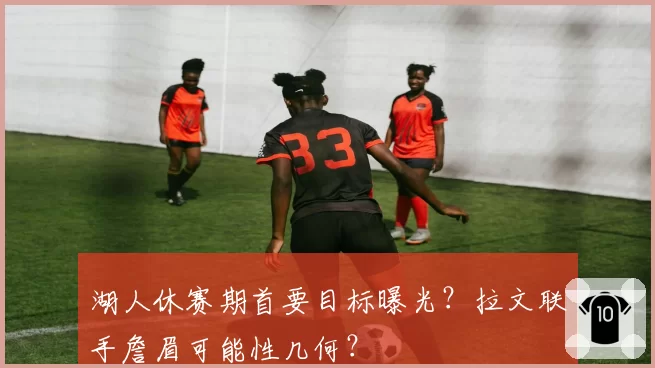 湖人休赛期首要目标曝光？拉文联手詹眉可能性几何？