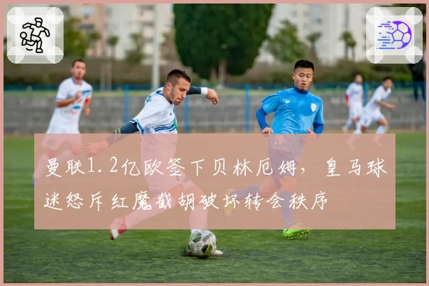 曼联1.2亿欧签下贝林厄姆,皇马球迷怒斥红魔截胡破坏转会秩序