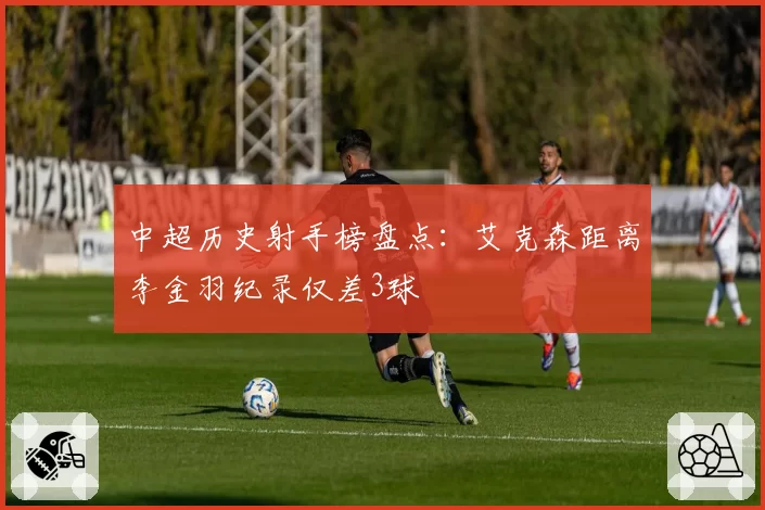 中超历史射手榜盘点：艾克森距离李金羽纪录仅差3球