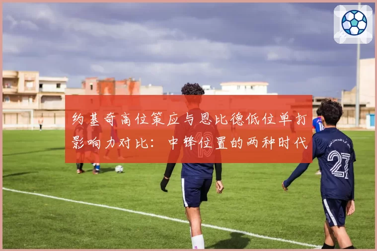 约基奇高位策应与恩比德低位单打影响力对比：中锋位置的两种时代答案