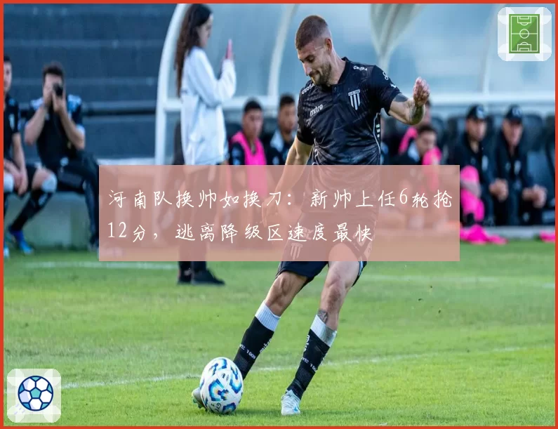 河南队换帅如换刀：新帅上任6轮抢12分，逃离降级区速度最快