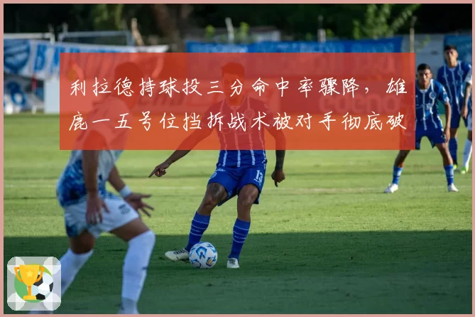 利拉德持球投三分命中率骤降,雄鹿一五号位挡拆战术被对手彻底破解