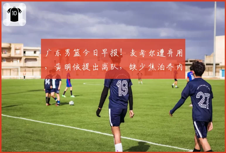 广东男篮今日早报！麦考尔遭弃用，黄明依提出离队，缺少焦泊乔内线被完爆