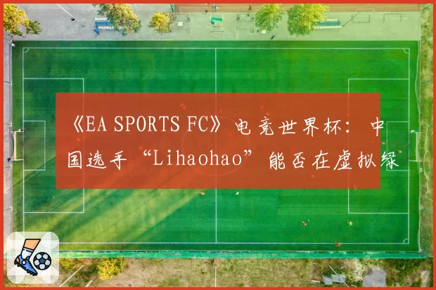 《EA SPORTS FC》电竞世界杯：中国选手“Lihaohao”能否在虚拟绿茵场创造历史？