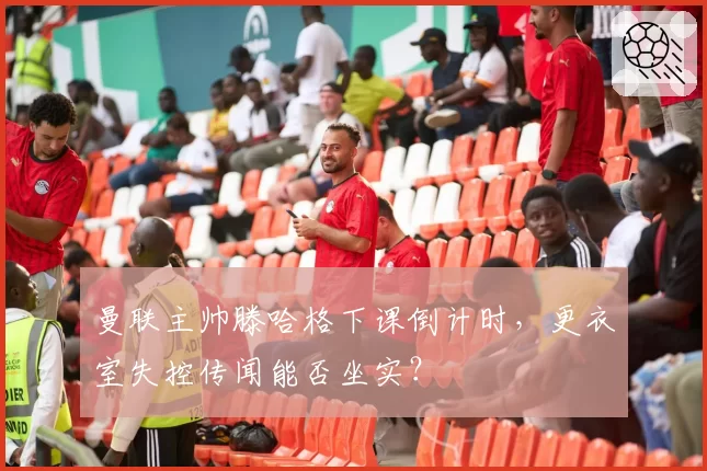 曼联主帅滕哈格下课倒计时,更衣室失控传闻能否坐实?