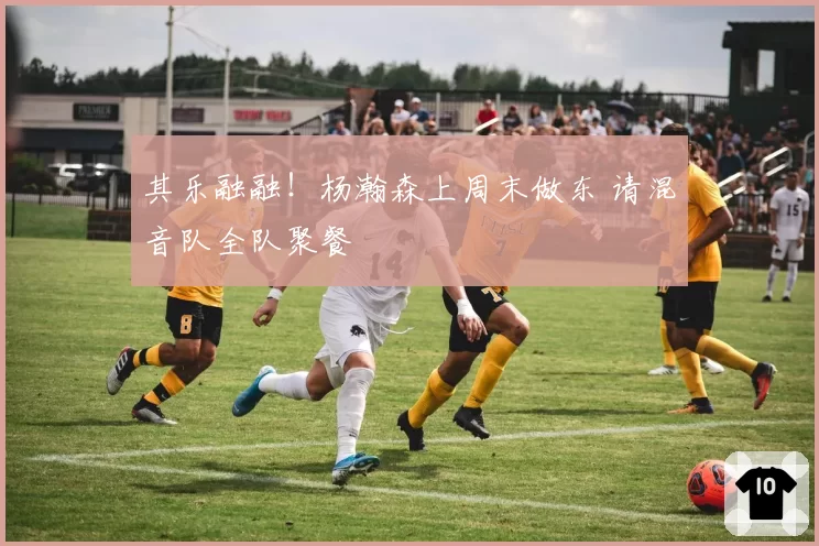 其乐融融！杨瀚森上周末做东 请混音队全队聚餐