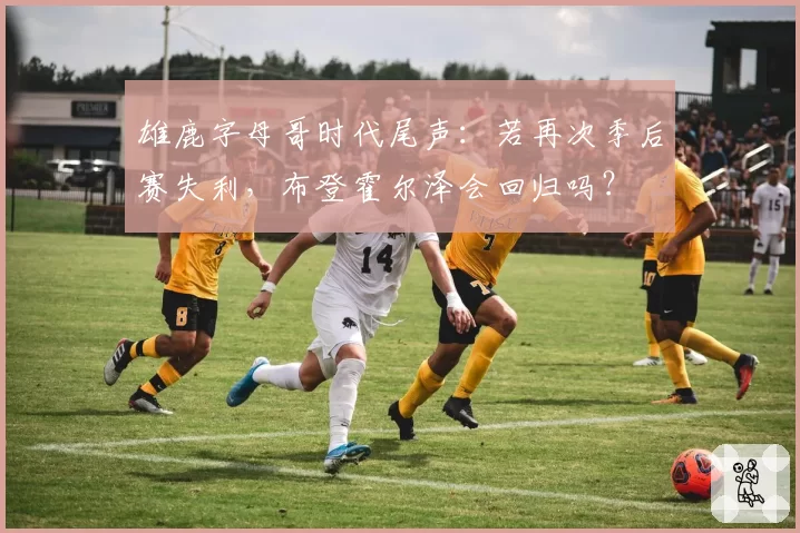 雄鹿字母哥时代尾声：若再次季后赛失利，布登霍尔泽会回归吗？