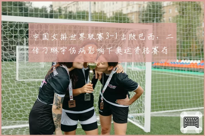 中国女排世界联赛3-1击败巴西，二传刁琳宇伤病影响下奥运资格赛存忧？