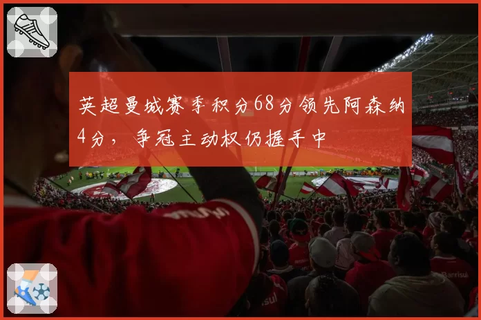 英超曼城赛季积分68分领先阿森纳4分,争冠主动权仍握手中
