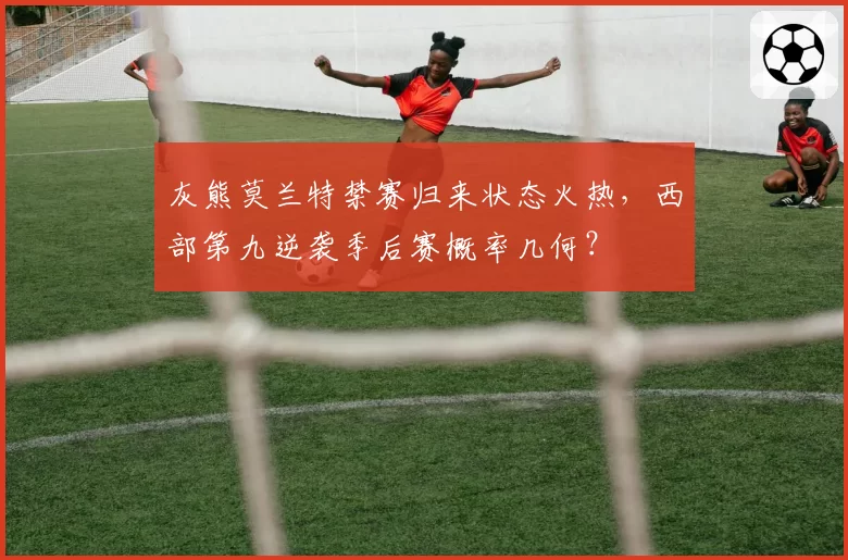灰熊莫兰特禁赛归来状态火热，西部第九逆袭季后赛概率几何？