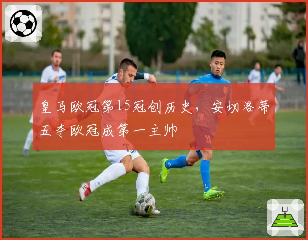 皇马欧冠第15冠创历史,安切洛蒂五夺欧冠成第一主帅