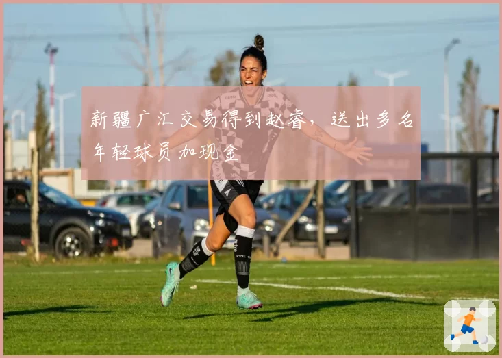 新疆广汇交易得到赵睿,送出多名年轻球员加现金