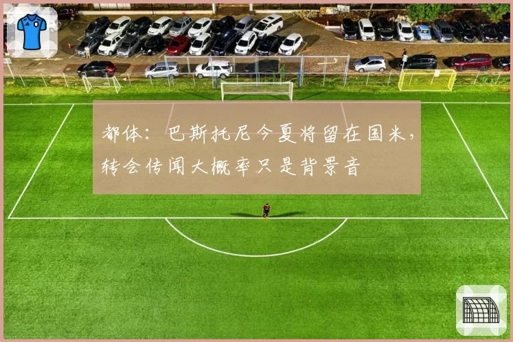都体:巴斯托尼今夏将留在国米,转会传闻大概率只是背景音