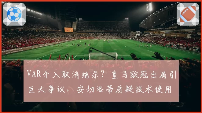 VAR介入取消绝杀？皇马欧冠出局引巨大争议，安切洛蒂质疑技术使用标准