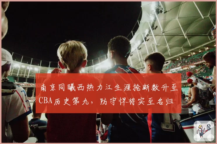 南京同曦西热力江生涯抢断数升至CBA历史第九,防守悍将实至名归