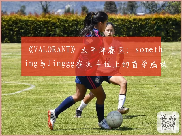《VALORANT》太平洋赛区：something与Jinggg在决斗位上的首杀成功率统计