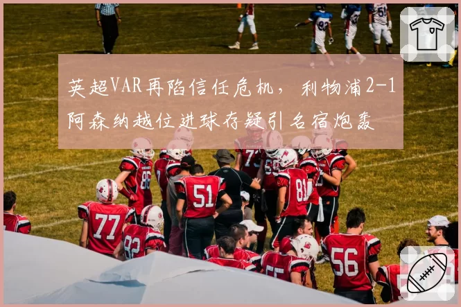 英超VAR再陷信任危机,利物浦2-1阿森纳越位进球存疑引名宿炮轰