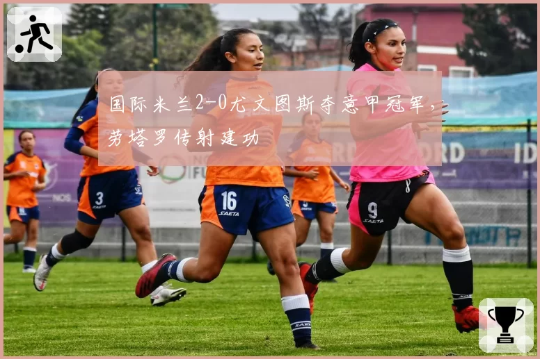 国际米兰2-0尤文图斯夺意甲冠军,劳塔罗传射建功