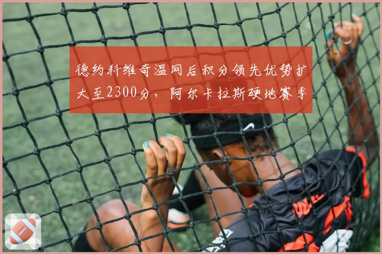 德约科维奇温网后积分领先优势扩大至2300分,阿尔卡拉斯硬地赛季追分压力陡增