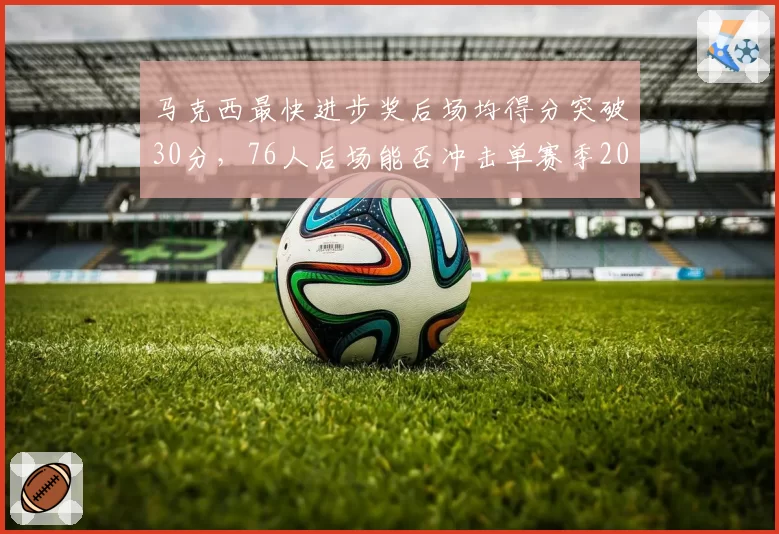 马克西最快进步奖后场均得分突破30分，76人后场能否冲击单赛季2000分里程碑？