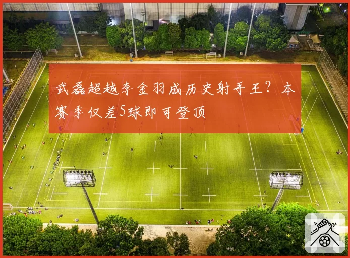 武磊超越李金羽成历史射手王？本赛季仅差5球即可登顶