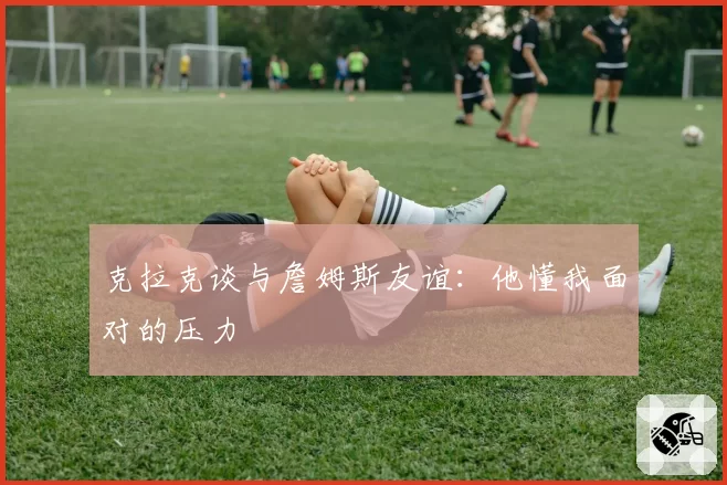 克拉克谈与詹姆斯友谊：他懂我面对的压力