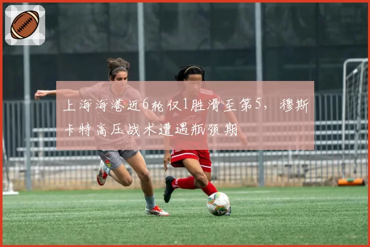 上海海港近6轮仅1胜滑至第5,穆斯卡特高压战术遭遇瓶颈期