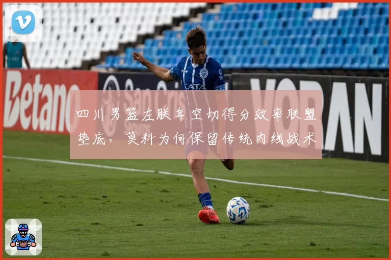 四川男篮左朕年空切得分效率联盟垫底,莫科为何保留传统内线战术?