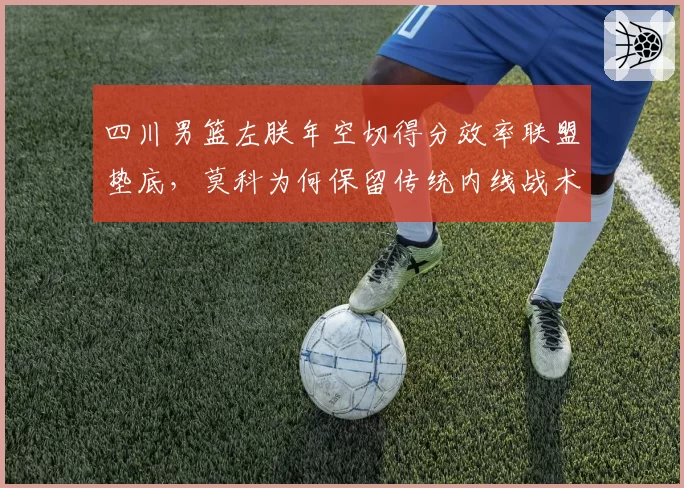 四川男篮左朕年空切得分效率联盟垫底,莫科为何保留传统内线战术?