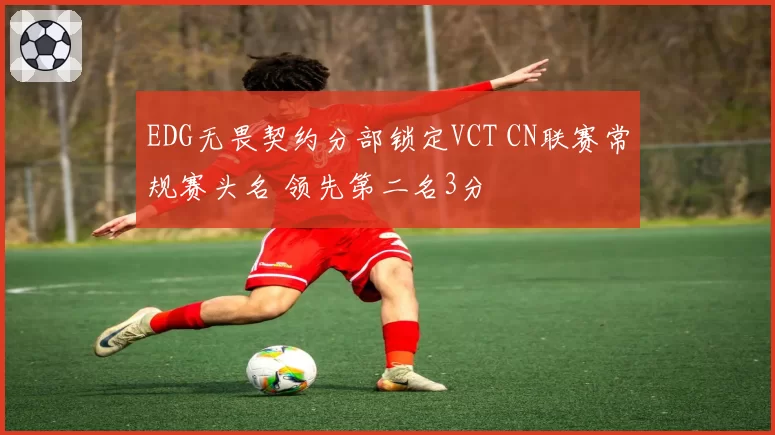 EDG无畏契约分部锁定VCT CN联赛常规赛头名 领先第二名3分