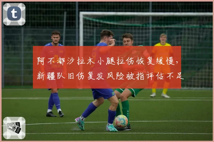 阿不都沙拉木小腿拉伤恢复缓慢,新疆队旧伤复发风险被指评估不足