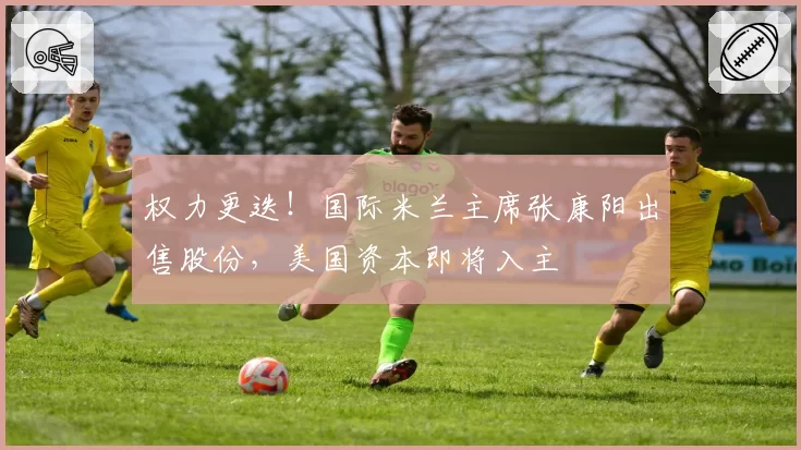 权力更迭！国际米兰主席张康阳出售股份，美国资本即将入主