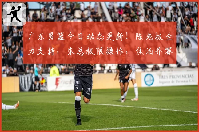 广东男篮今日动态更新！陈老板全力支持，朱总极限操作，焦泊乔赛季报销