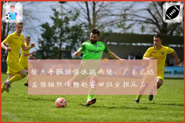 徐杰手腕挫伤休战两场，广东宏远后场组织依赖赵睿回归分担压力