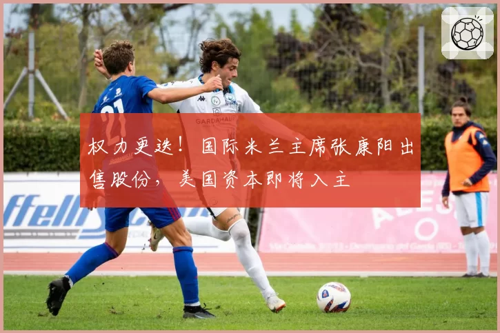 权力更迭！国际米兰主席张康阳出售股份，美国资本即将入主