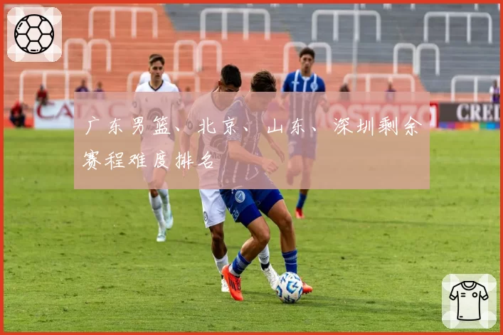 广东男篮、北京、山东、深圳剩余赛程难度排名