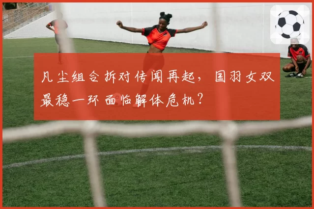 凡尘组合拆对传闻再起，国羽女双最稳一环面临解体危机？