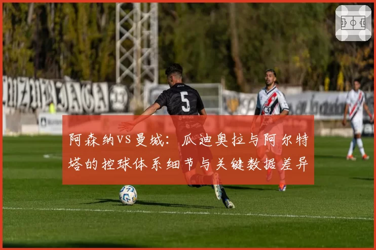 阿森纳vs曼城：瓜迪奥拉与阿尔特塔的控球体系细节与关键数据差异
