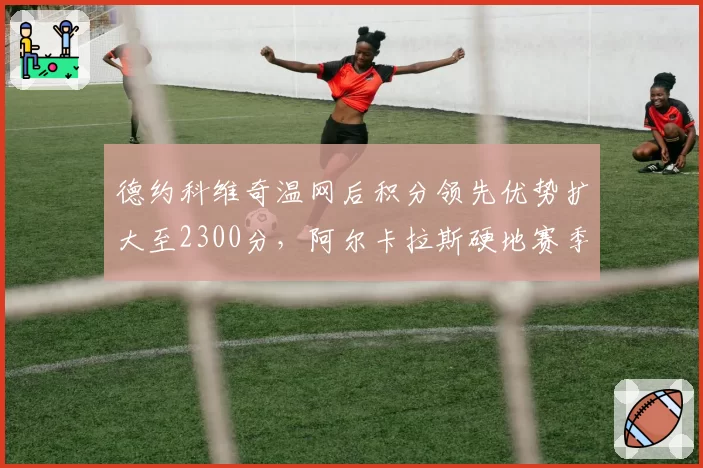 德约科维奇温网后积分领先优势扩大至2300分,阿尔卡拉斯硬地赛季追分压力陡增
