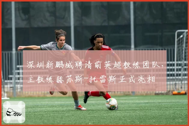 深圳新鹏城聘请前英超教练团队，主教练赫苏斯-托雷斯正式亮相