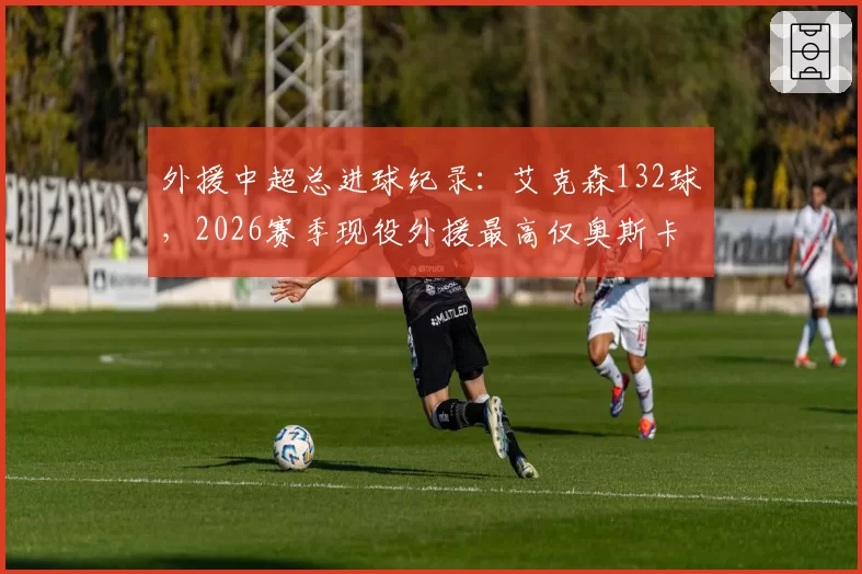 外援中超总进球纪录：艾克森132球，2026赛季现役外援最高仅奥斯卡78球