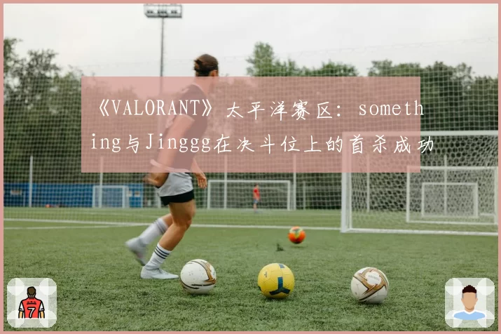 《VALORANT》太平洋赛区：something与Jinggg在决斗位上的首杀成功率统计