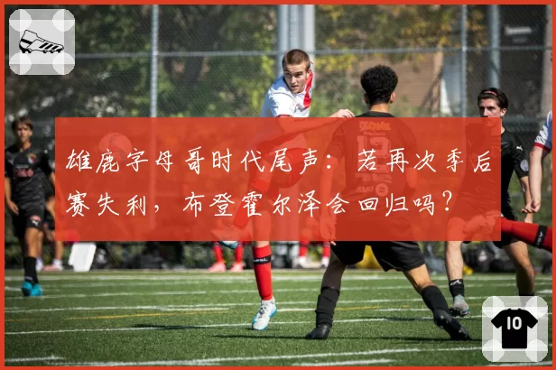 雄鹿字母哥时代尾声：若再次季后赛失利，布登霍尔泽会回归吗？