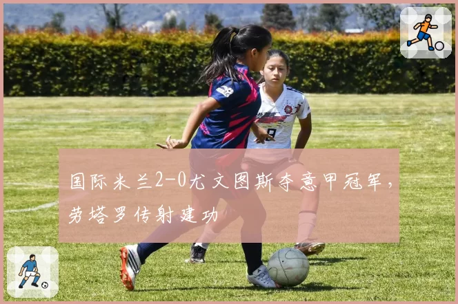 国际米兰2-0尤文图斯夺意甲冠军,劳塔罗传射建功