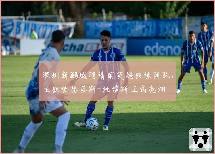 深圳新鹏城聘请前英超教练团队，主教练赫苏斯-托雷斯正式亮相